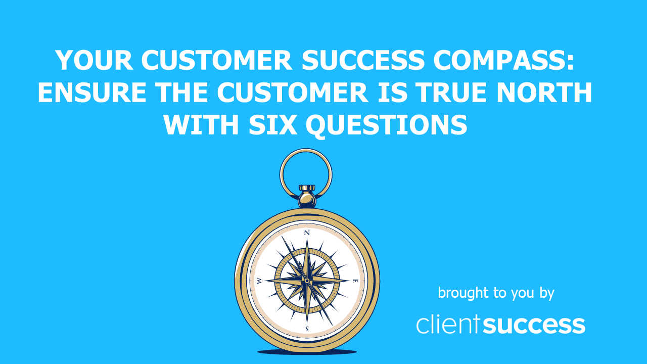 Your Customer Success Compass: Ensure the Customer is True North with Six Questions