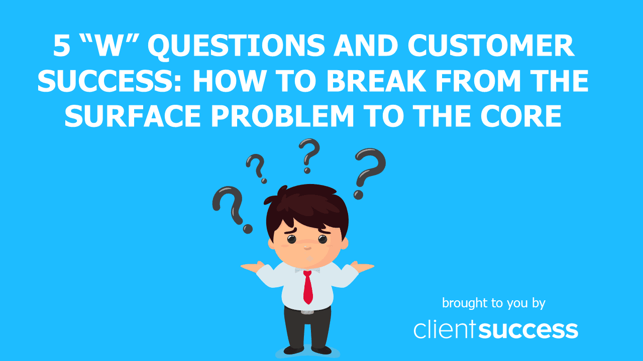 5 βWβ Questions and Customer Success: How to Break from the Surface Problem to the Core