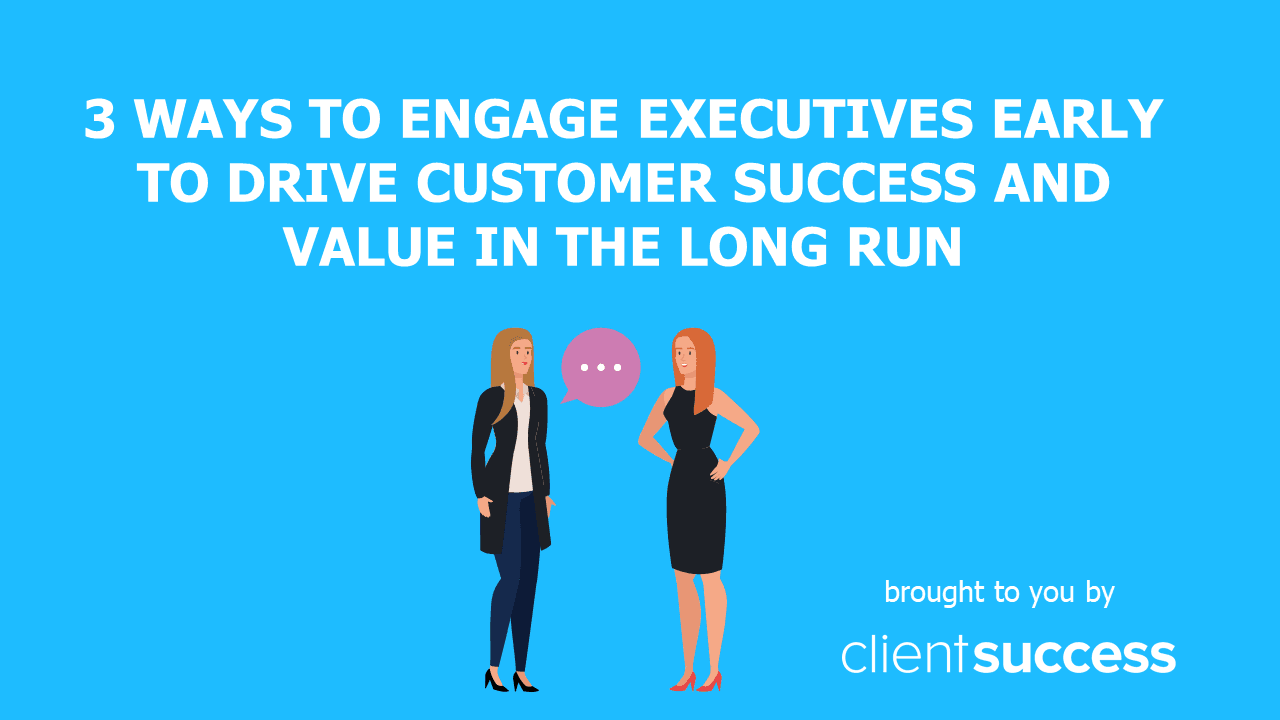 3 Ways to Engage Executives Early to Drive Customer Success and Value in the Long Run